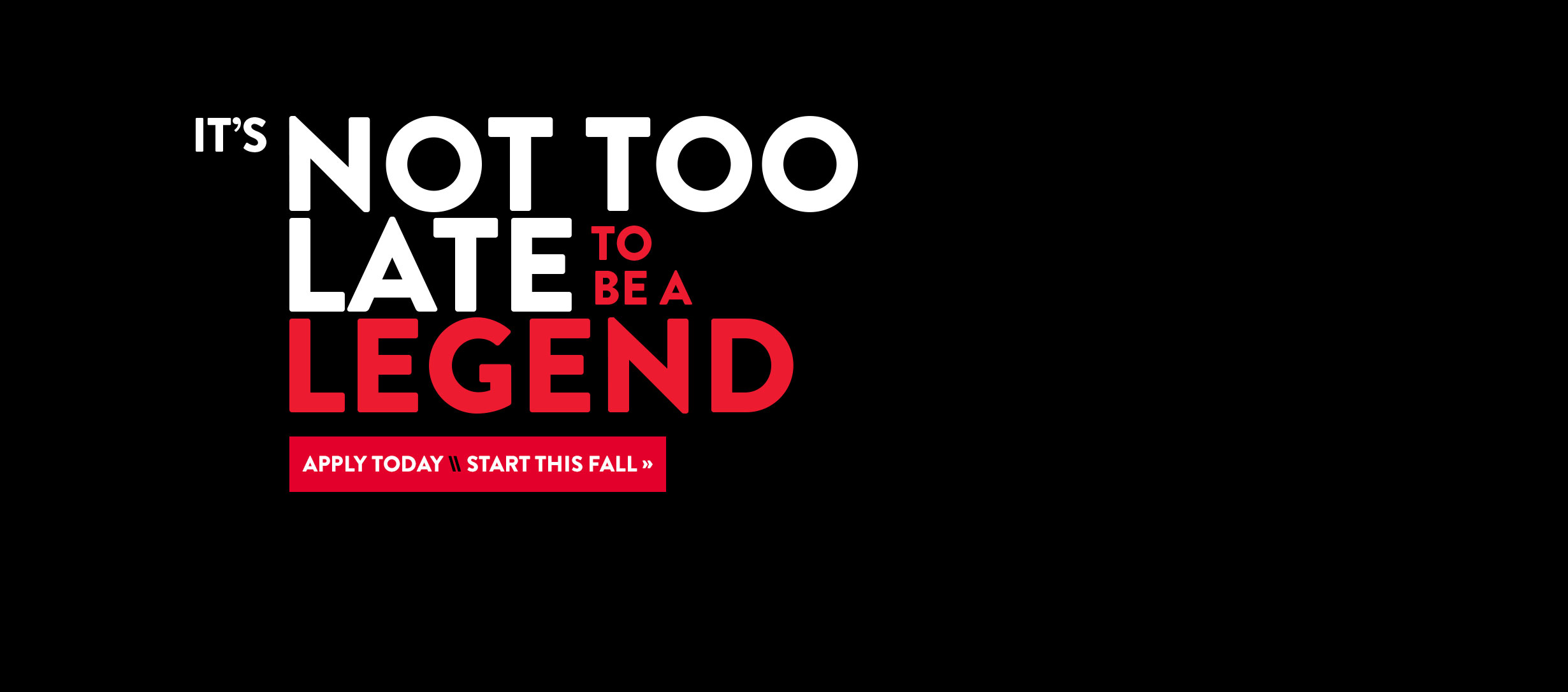 It's not too late to be a legend. Apply today, start this fall.